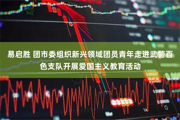 易启胜 团市委组织新兴领域团员青年走进武警百色支队开展爱国主义教育活动
