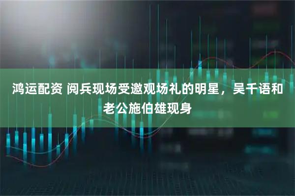 鸿运配资 阅兵现场受邀观场礼的明星，吴千语和老公施伯雄现身
