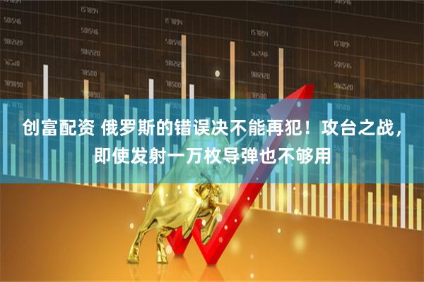 创富配资 俄罗斯的错误决不能再犯！攻台之战，即使发射一万枚导弹也不够用