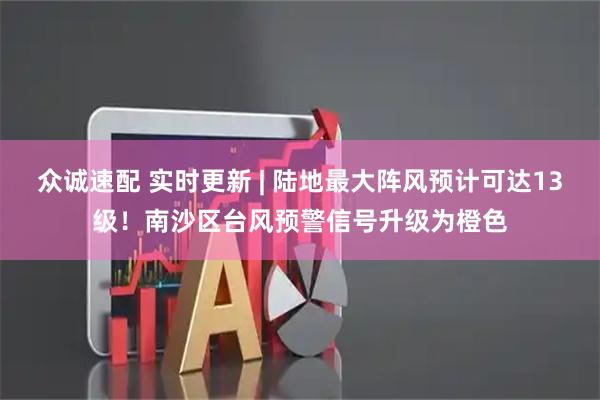 众诚速配 实时更新 | 陆地最大阵风预计可达13级！南沙区台风预警信号升级为橙色