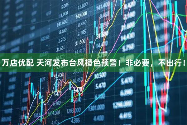 万店优配 天河发布台风橙色预警！非必要，不出行！