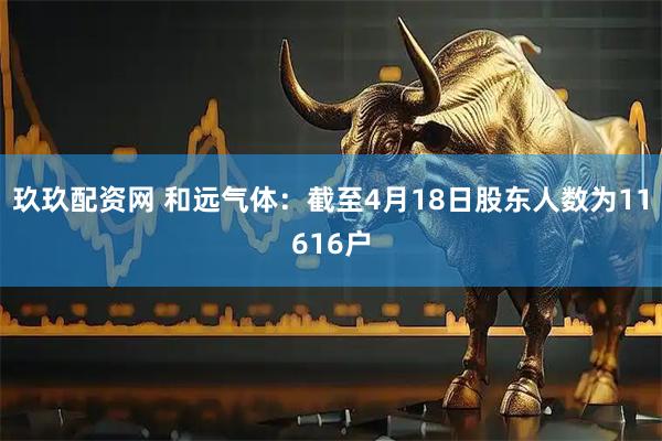 玖玖配资网 和远气体：截至4月18日股东人数为11616户