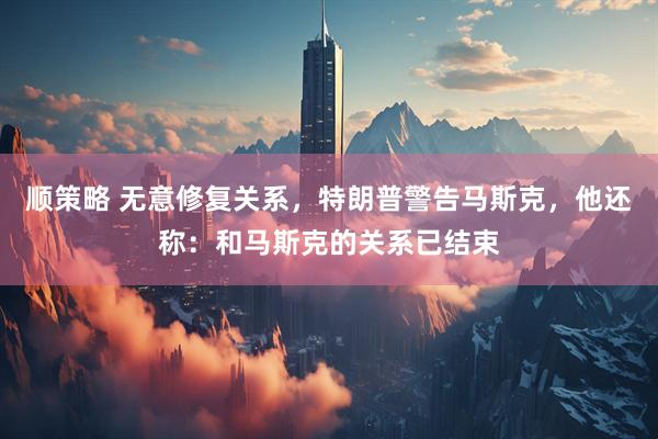 顺策略 无意修复关系，特朗普警告马斯克，他还称：和马斯克的关系已结束