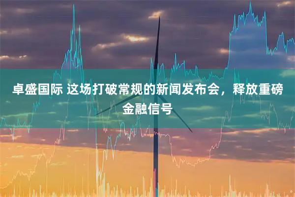 卓盛国际 这场打破常规的新闻发布会，释放重磅金融信号