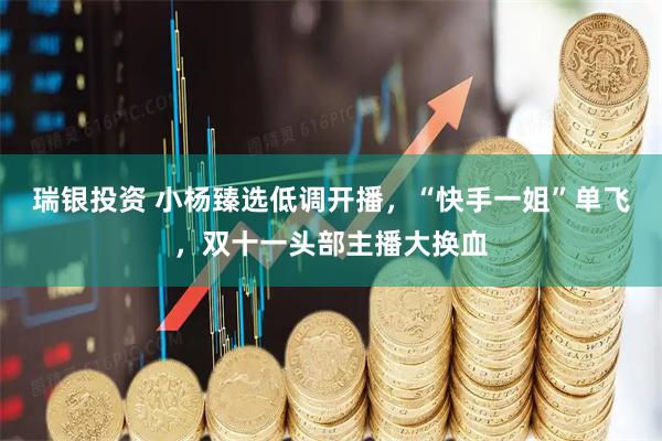 瑞银投资 小杨臻选低调开播,“快手一姐”单飞,双十一头部主播大换血