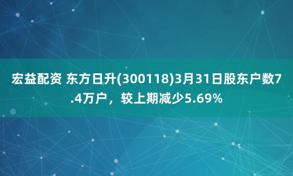 宏益配资 东方日升(300118)3月31日股东户数7.4万户，较上期减少5.69%