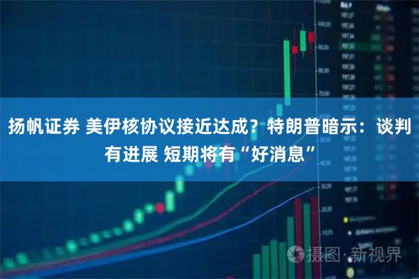 扬帆证券 美伊核协议接近达成？特朗普暗示：谈判有进展 短期将有“好消息”