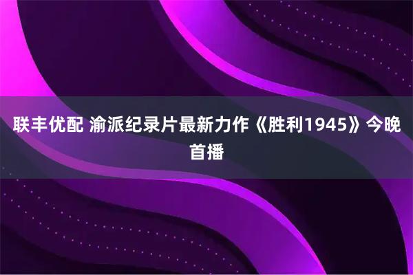 联丰优配 渝派纪录片最新力作《胜利1945》今晚首播