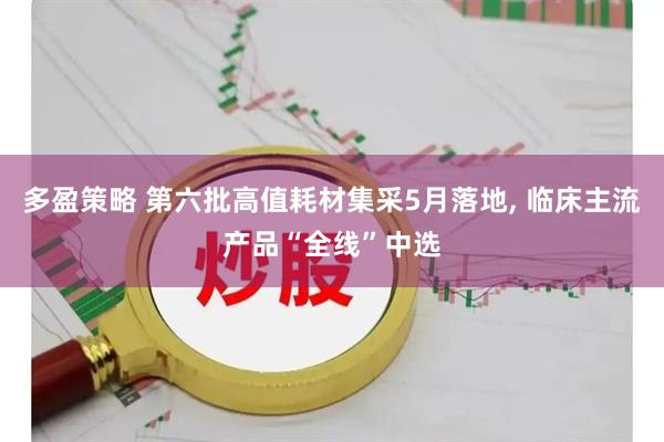 多盈策略 第六批高值耗材集采5月落地, 临床主流产品“全线”中选