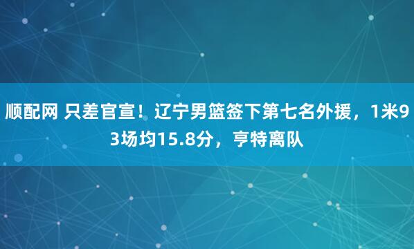 顺配网 只差官宣！辽宁男篮签下第七名外援，1米93场均15.8分，亨特离队