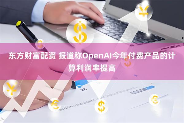东方财富配资 报道称OpenAI今年付费产品的计算利润率提高