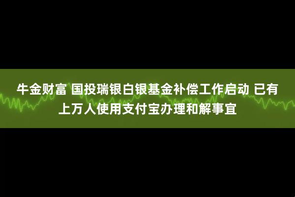 牛金财富 国投瑞银白银基金补偿工作启动 已有上万人使用支付宝办理和解事宜
