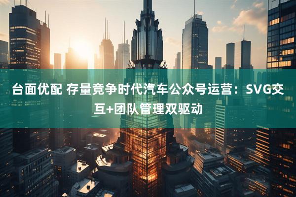 台面优配 存量竞争时代汽车公众号运营：SVG交互+团队管理双驱动