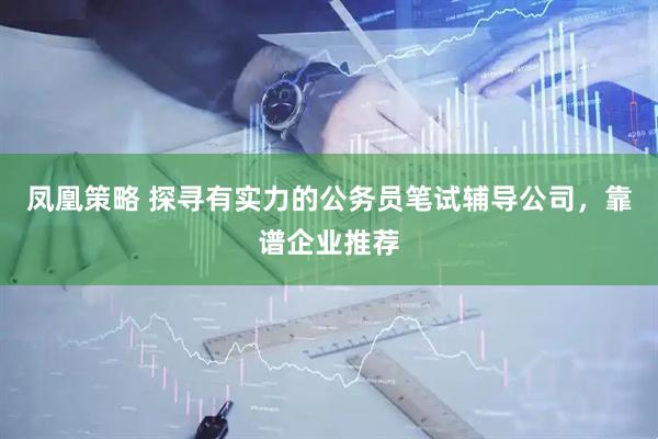 凤凰策略 探寻有实力的公务员笔试辅导公司，靠谱企业推荐