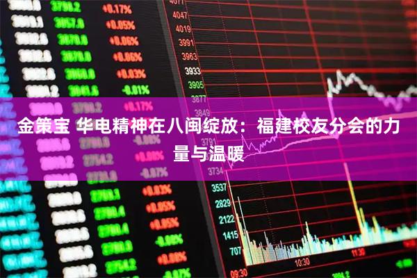 金策宝 华电精神在八闽绽放：福建校友分会的力量与温暖