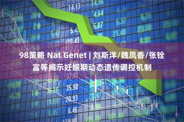 98策略 Nat Genet | 刘斯洋/魏凤香/张铨富等揭示妊娠期动态遗传调控机制