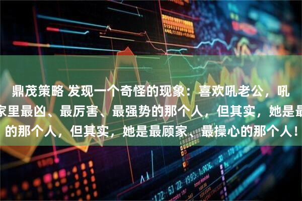 鼎茂策略 发现一个奇怪的现象:喜欢吼老公,吼孩子的女人,看上去是家里最凶、最厉害、最强势的那个人,但其实,她是最顾家、最操心的那个人!